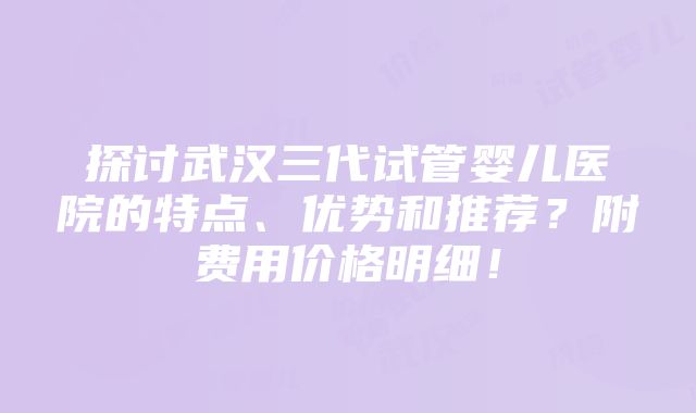 探讨武汉三代试管婴儿医院的特点、优势和推荐？附费用价格明细！