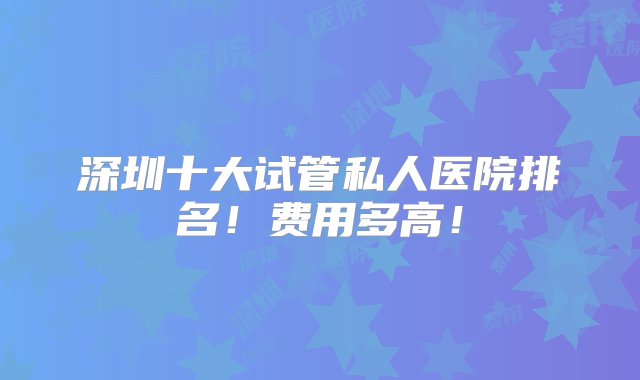 深圳十大试管私人医院排名！费用多高！