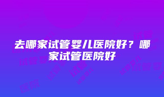 去哪家试管婴儿医院好？哪家试管医院好