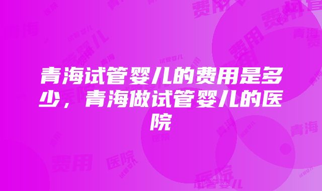 青海试管婴儿的费用是多少，青海做试管婴儿的医院