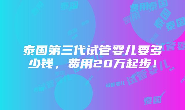 泰国第三代试管婴儿要多少钱，费用20万起步！