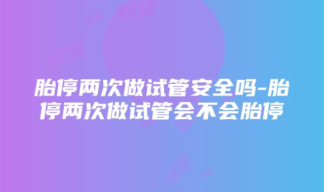 胎停两次做试管安全吗-胎停两次做试管会不会胎停