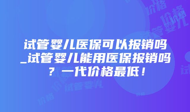 试管婴儿医保可以报销吗_试管婴儿能用医保报销吗？一代价格最低！