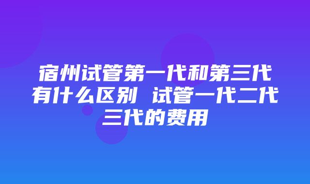 宿州试管第一代和第三代有什么区别 试管一代二代三代的费用