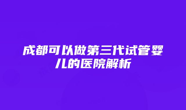 成都可以做第三代试管婴儿的医院解析