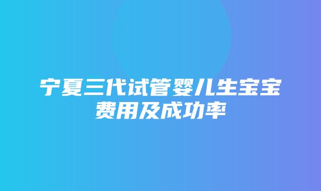 宁夏三代试管婴儿生宝宝费用及成功率