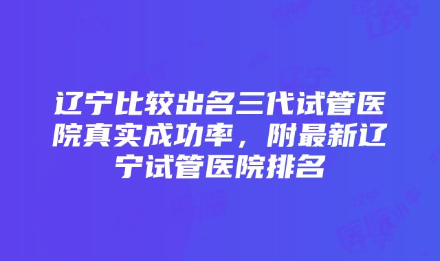 辽宁比较出名三代试管医院真实成功率，附最新辽宁试管医院排名