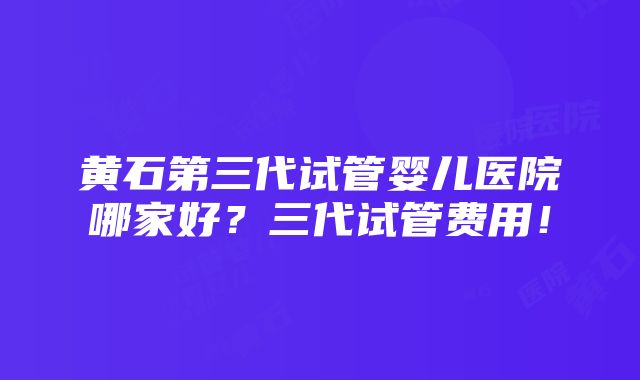 黄石第三代试管婴儿医院哪家好？三代试管费用！