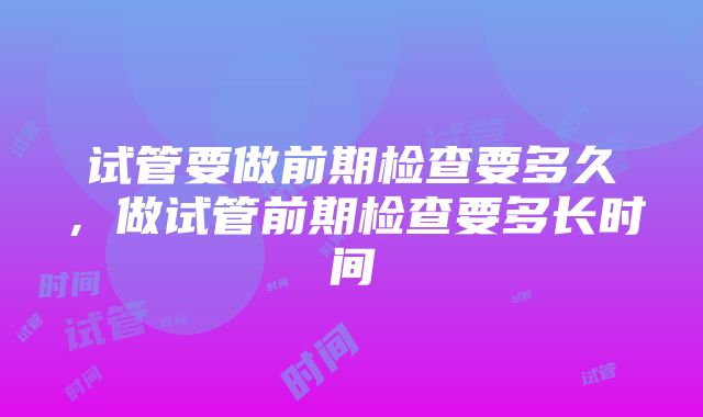 试管要做前期检查要多久，做试管前期检查要多长时间