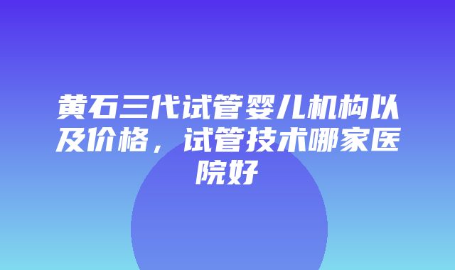 黄石三代试管婴儿机构以及价格，试管技术哪家医院好