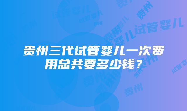 贵州三代试管婴儿一次费用总共要多少钱？