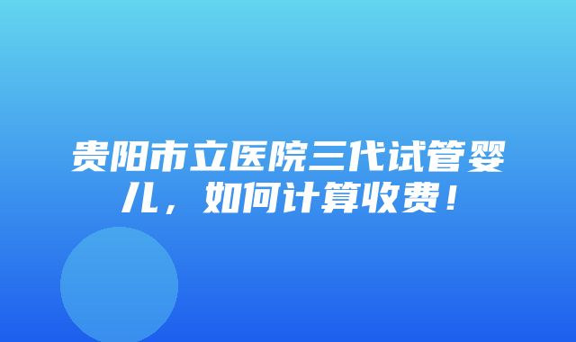 贵阳市立医院三代试管婴儿，如何计算收费！