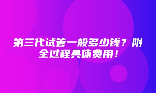 第三代试管一般多少钱？附全过程具体费用！