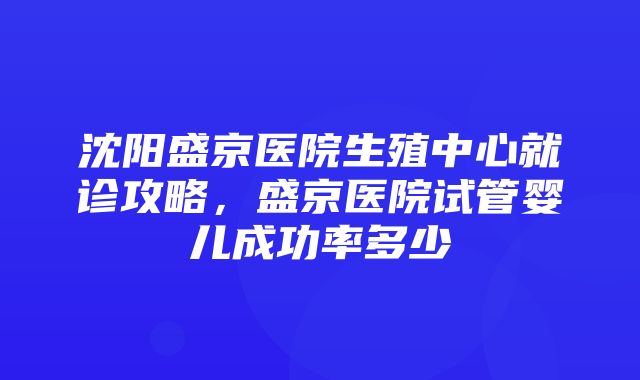 沈阳盛京医院生殖中心就诊攻略，盛京医院试管婴儿成功率多少