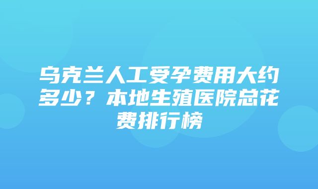 乌克兰人工受孕费用大约多少？本地生殖医院总花费排行榜