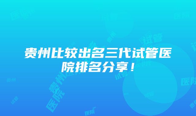 贵州比较出名三代试管医院排名分享！