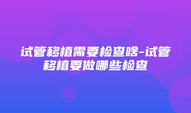 试管移植需要检查啥-试管移植要做哪些检查