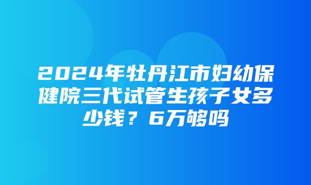 2024年牡丹江市妇幼保健院三代试管生孩子女多少钱？6万够吗