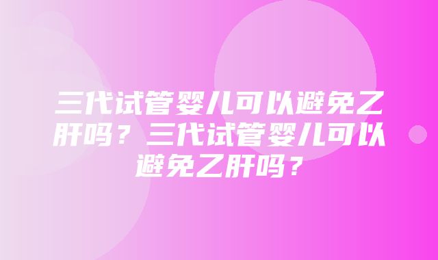 三代试管婴儿可以避免乙肝吗？三代试管婴儿可以避免乙肝吗？