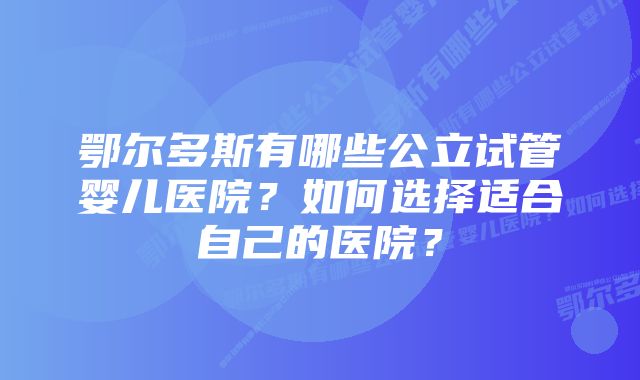 鄂尔多斯有哪些公立试管婴儿医院？如何选择适合自己的医院？