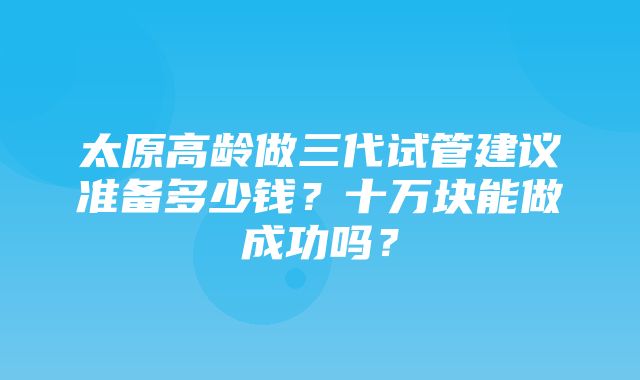 太原高龄做三代试管建议准备多少钱？十万块能做成功吗？