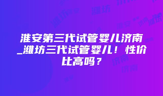 淮安第三代试管婴儿济南_潍坊三代试管婴儿！性价比高吗？