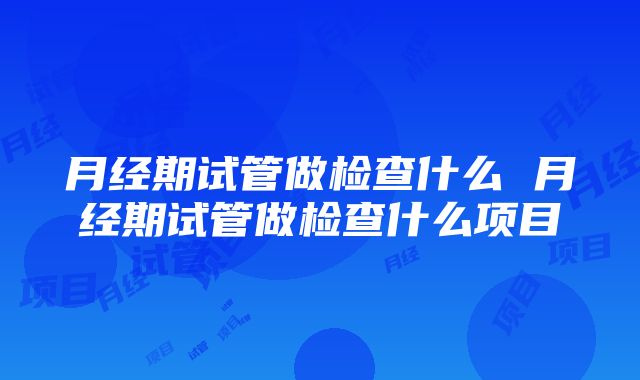 月经期试管做检查什么 月经期试管做检查什么项目