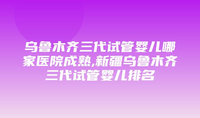 乌鲁木齐三代试管婴儿哪家医院成熟,新疆乌鲁木齐三代试管婴儿排名