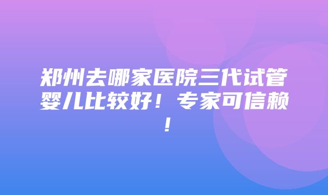 郑州去哪家医院三代试管婴儿比较好！专家可信赖！