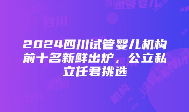 2024四川试管婴儿机构前十名新鲜出炉，公立私立任君挑选