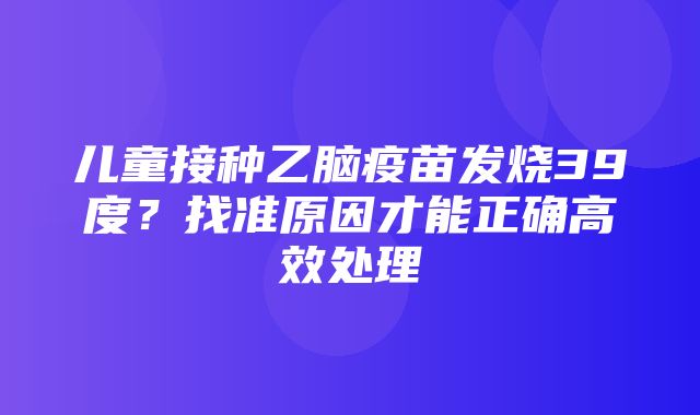 儿童接种乙脑疫苗发烧39度？找准原因才能正确高效处理