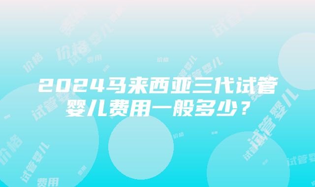 2024马来西亚三代试管婴儿费用一般多少？