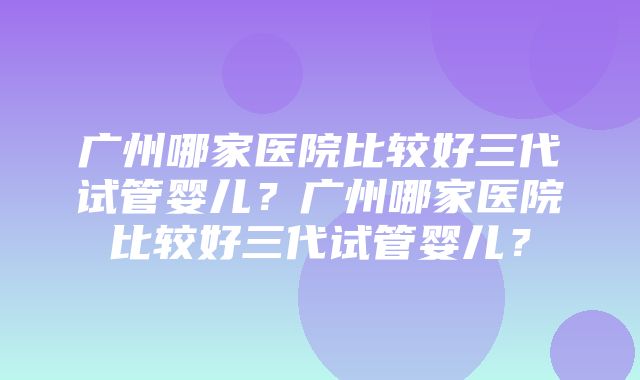 广州哪家医院比较好三代试管婴儿？广州哪家医院比较好三代试管婴儿？