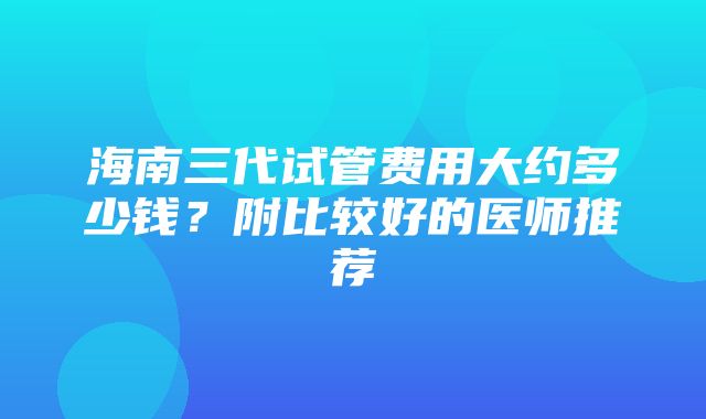 海南三代试管费用大约多少钱？附比较好的医师推荐