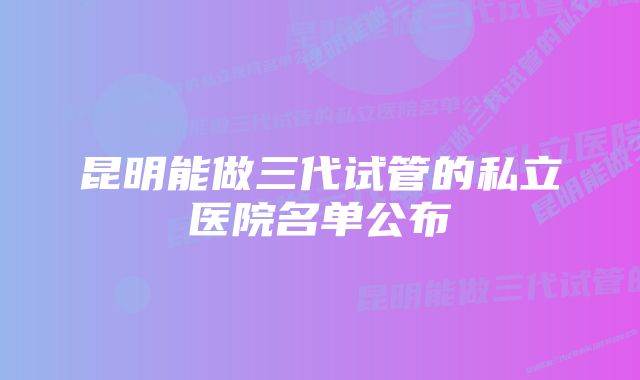 昆明能做三代试管的私立医院名单公布