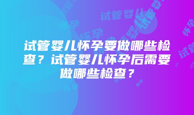 试管婴儿怀孕要做哪些检查？试管婴儿怀孕后需要做哪些检查？