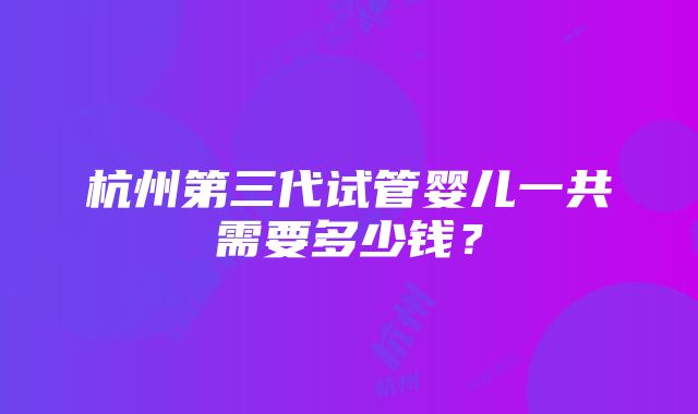 杭州第三代试管婴儿一共需要多少钱？