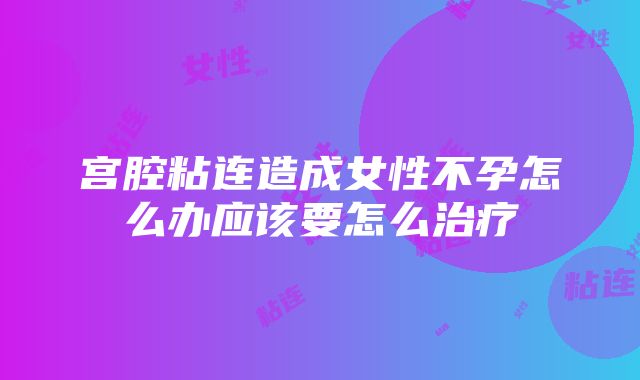 宫腔粘连造成女性不孕怎么办应该要怎么治疗