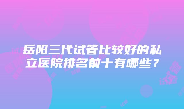 岳阳三代试管比较好的私立医院排名前十有哪些？