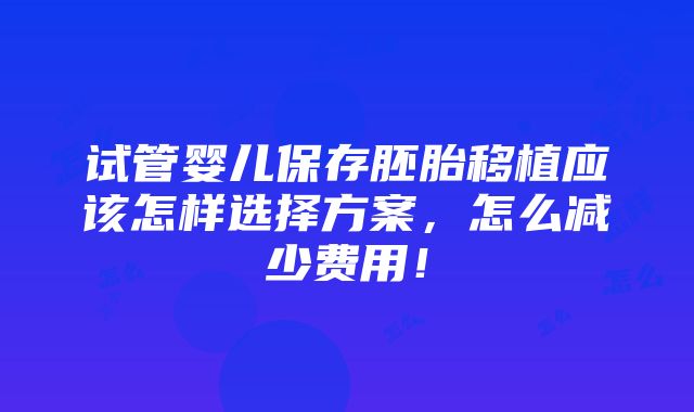 试管婴儿保存胚胎移植应该怎样选择方案，怎么减少费用！