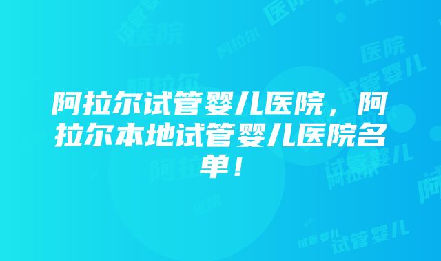 阿拉尔试管婴儿医院，阿拉尔本地试管婴儿医院名单！