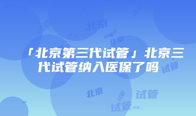 「北京第三代试管」北京三代试管纳入医保了吗