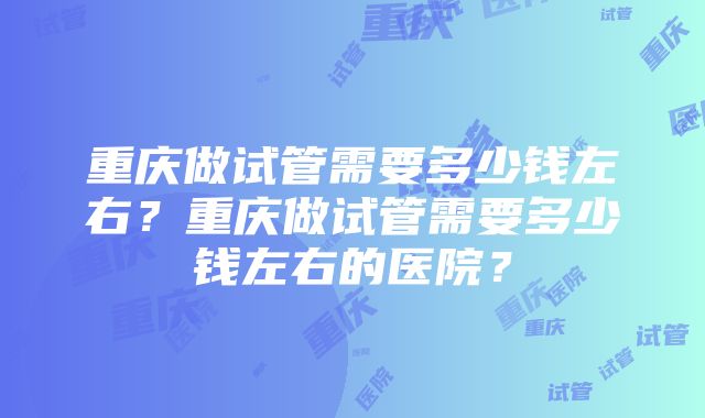 重庆做试管需要多少钱左右？重庆做试管需要多少钱左右的医院？