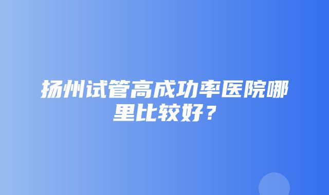 扬州试管高成功率医院哪里比较好？