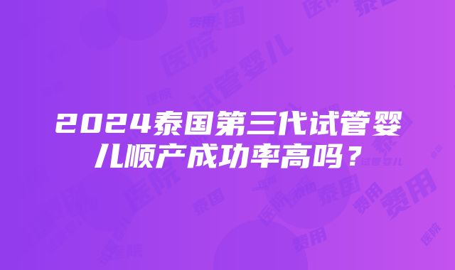 2024泰国第三代试管婴儿顺产成功率高吗？