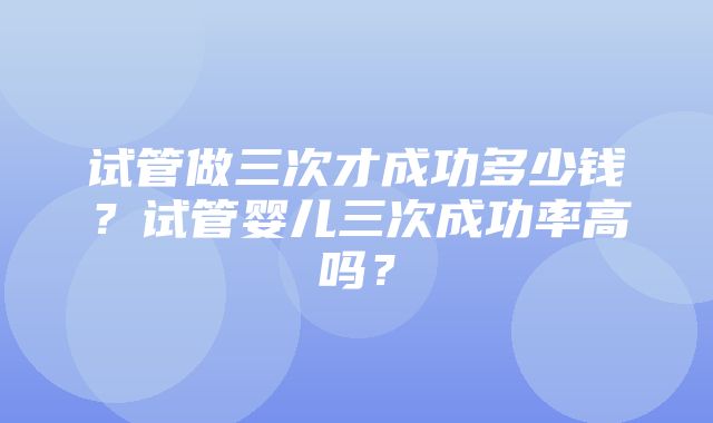 试管做三次才成功多少钱？试管婴儿三次成功率高吗？