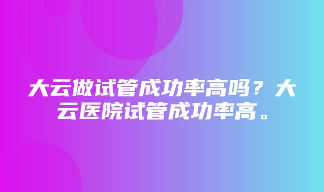 大云做试管成功率高吗？大云医院试管成功率高。