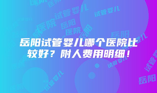 岳阳试管婴儿哪个医院比较好？附人费用明细！