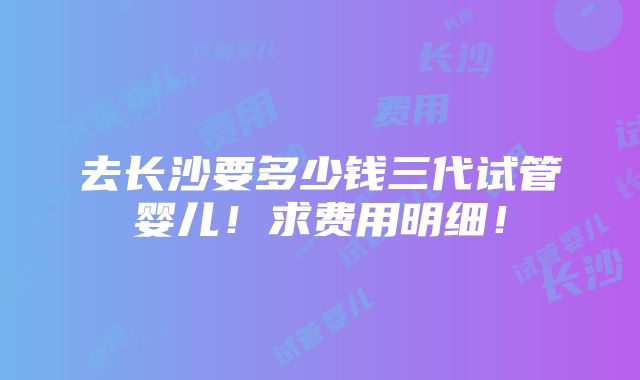 去长沙要多少钱三代试管婴儿！求费用明细！