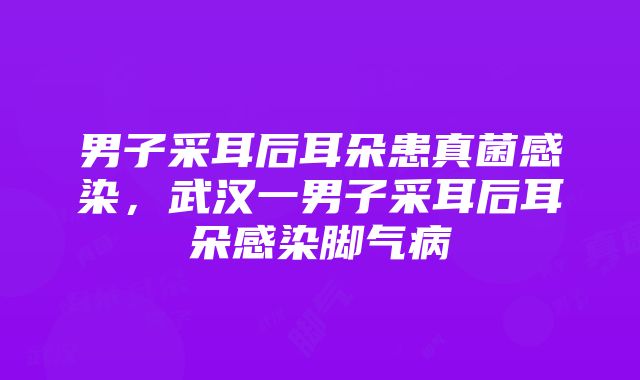 男子采耳后耳朵患真菌感染，武汉一男子采耳后耳朵感染脚气病